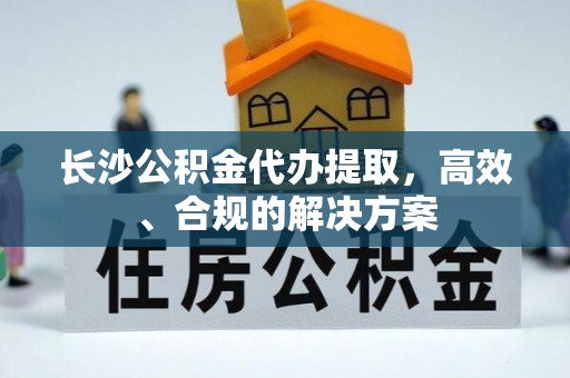 铁山港长沙公积金代办提取，高效、合规的解决方案