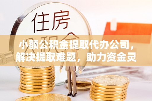铁山港小额公积金提取代办公司，解决提取难题，助力资金灵活使用
