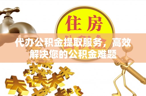 铁山港代办公积金提取服务，高效解决您的公积金难题