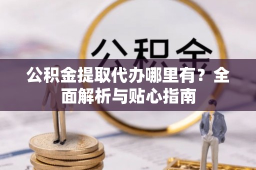 铁山港公积金提取代办哪里有？全面解析与贴心指南