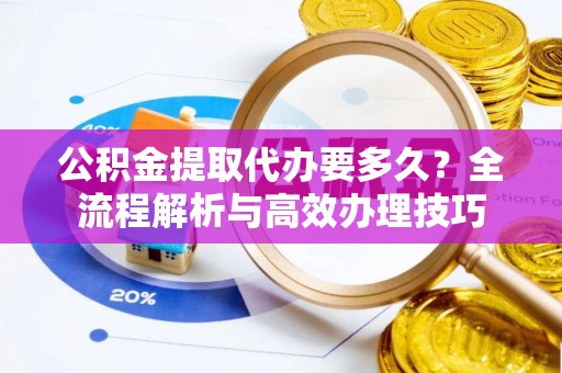 铁山港公积金提取代办要多久？全流程解析与高效办理技巧