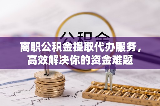 铁山港离职公积金提取代办服务，高效解决你的资金难题