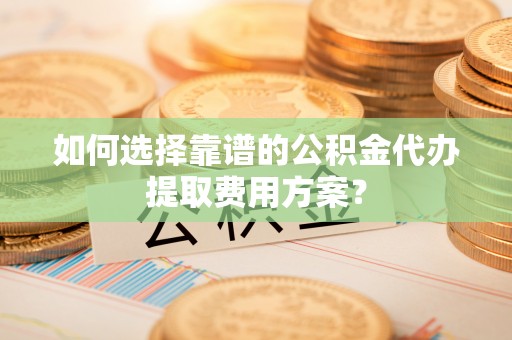 铁山港如何选择靠谱的公积金代办提取费用方案？