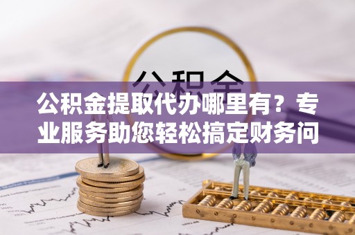 铁山港公积金提取代办哪里有？专业服务助您轻松搞定财务问题