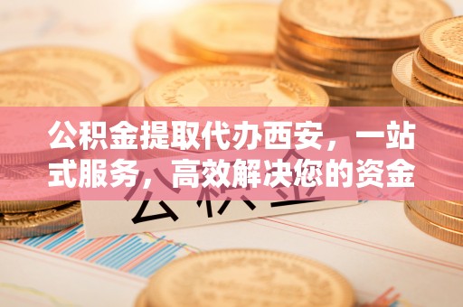 铁山港公积金提取代办西安，一站式服务，高效解决您的资金需求