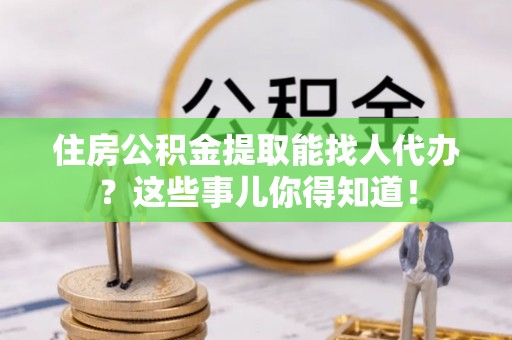 铁山港住房公积金提取能找人代办？这些事儿你得知道！