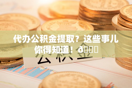 铁山港代办公积金提取？这些事儿你得知道！😎