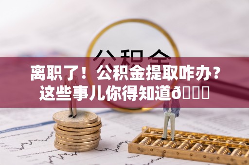 铁山港离职了！公积金提取咋办？这些事儿你得知道😎