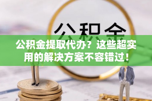 铁山港公积金提取代办？这些超实用的解决方案不容错过！