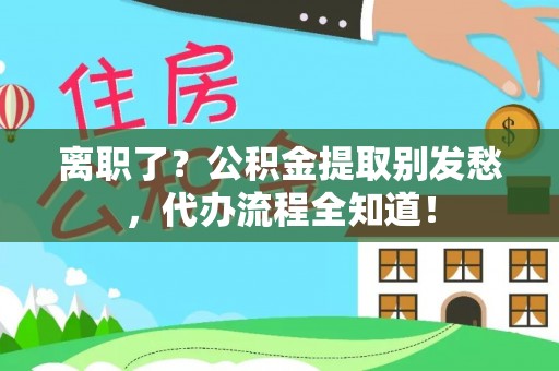 铁山港离职了？公积金提取别发愁，代办流程全知道！