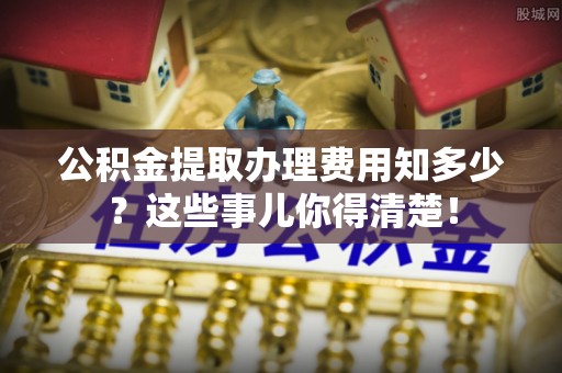 铁山港公积金提取办理费用知多少？这些事儿你得清楚！