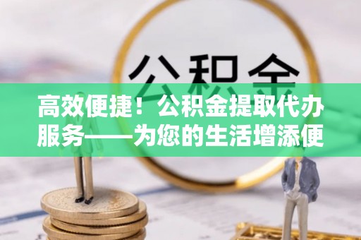 铁山港高效便捷！公积金提取代办服务——为您的生活增添便利