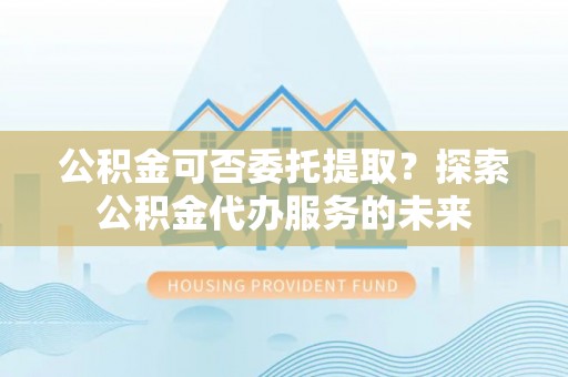 铁山港公积金可否委托提取？探索公积金代办服务的未来