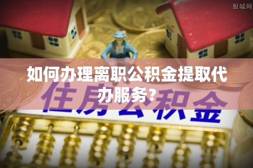 铁山港如何办理离职公积金提取代办服务？